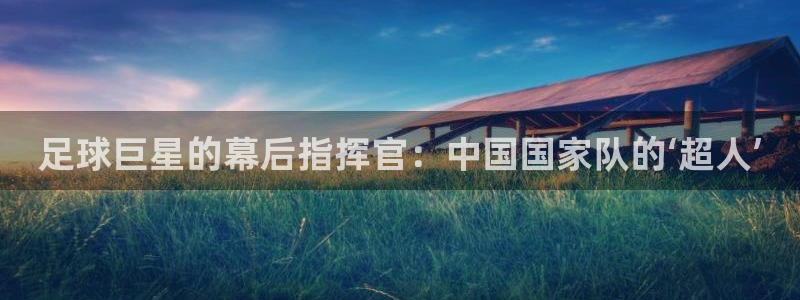 足球巨星的幕后指挥官：中国国家队的‘